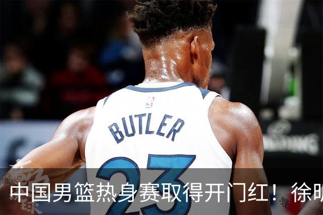 中国男篮热身赛取得开门红！徐昕调侃王俊杰，忍不住说出心里话